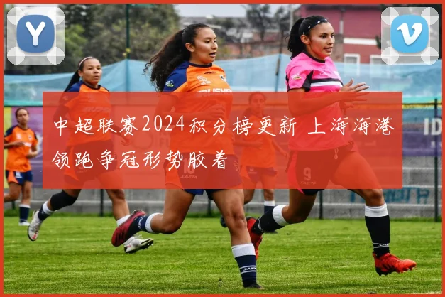 中超联赛2024积分榜更新 上海海港领跑争冠形势胶着