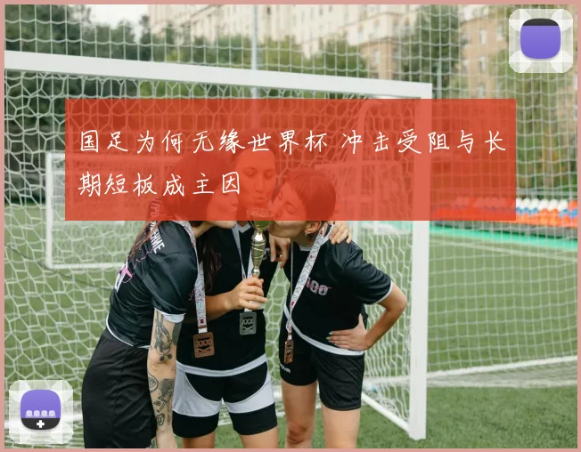 国足为何无缘世界杯 冲击受阻与长期短板成主因