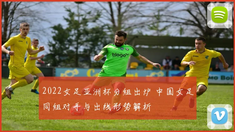 2022女足亚洲杯分组出炉 中国女足同组对手与出线形势解析