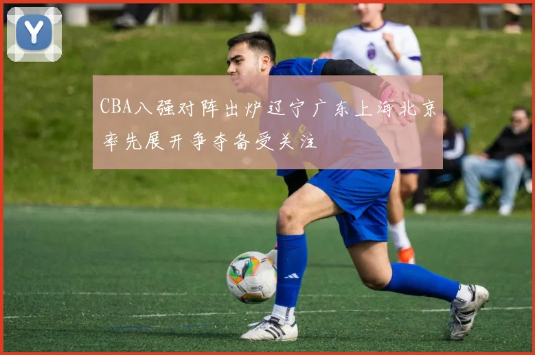 CBA八强对阵出炉辽宁广东上海北京率先展开争夺备受关注