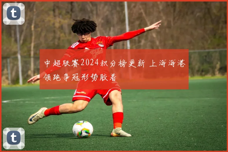 中超联赛2024积分榜更新 上海海港领跑争冠形势胶着