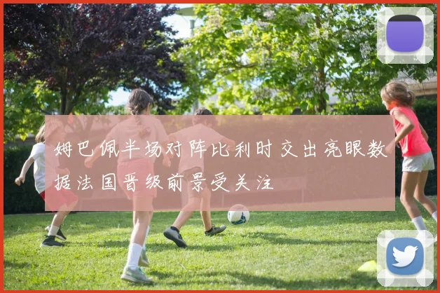 姆巴佩半场对阵比利时交出亮眼数据法国晋级前景受关注