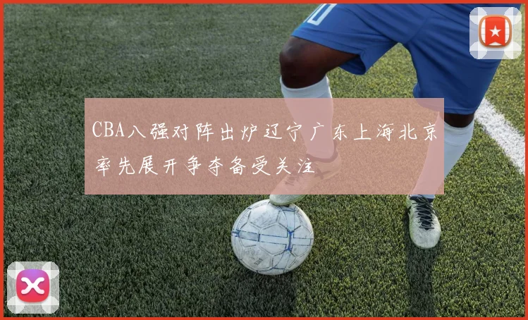 CBA八强对阵出炉辽宁广东上海北京率先展开争夺备受关注