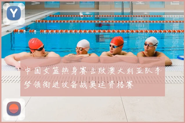 中国女篮热身赛击败澳大利亚队李梦领衔进攻备战奥运资格赛
