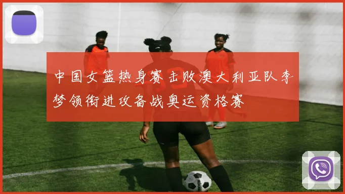 中国女篮热身赛击败澳大利亚队李梦领衔进攻备战奥运资格赛