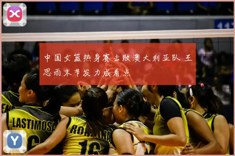 中国女篮热身赛击败澳大利亚队 王思雨末节发力成看点