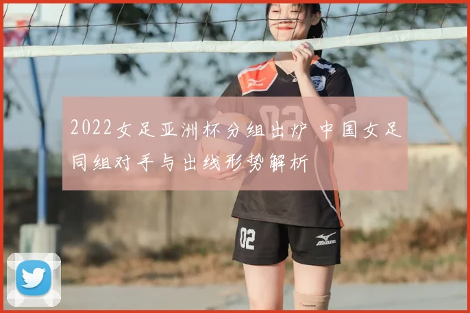 2022女足亚洲杯分组出炉 中国女足同组对手与出线形势解析